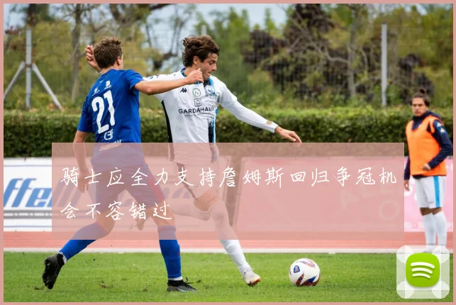 骑士应全力支持詹姆斯回归争冠机会不容错过