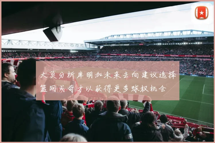 大莫分析库明加未来去向建议选择篮网或奇才以获得更多球权机会