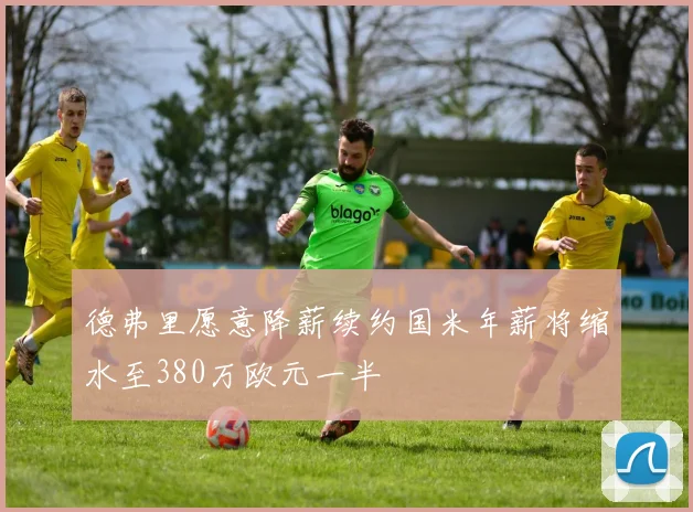 德弗里愿意降薪续约国米年薪将缩水至380万欧元一半