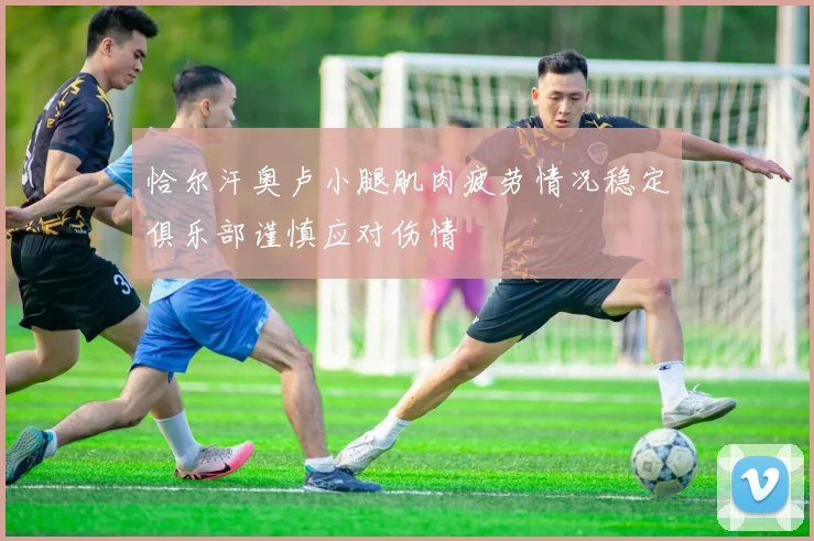 恰尔汗奥卢小腿肌肉疲劳情况稳定俱乐部谨慎应对伤情