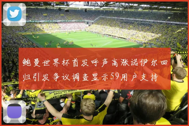 鲍曼世界杯首发呼声高涨诺伊尔回归引发争议调查显示59用户支持