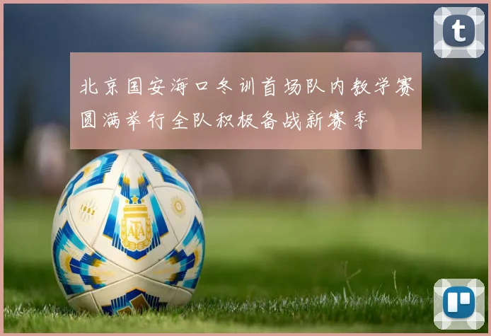 北京国安海口冬训首场队内教学赛圆满举行全队积极备战新赛季