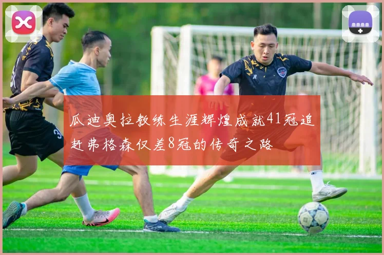 瓜迪奥拉教练生涯辉煌成就41冠追赶弗格森仅差8冠的传奇之路