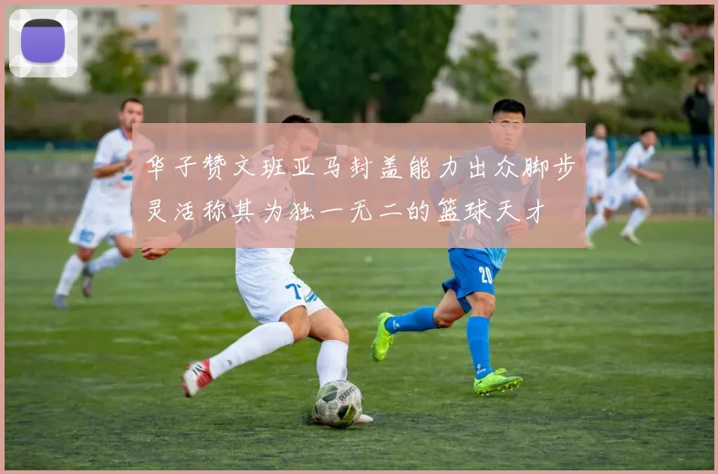 华子赞文班亚马封盖能力出众脚步灵活称其为独一无二的篮球天才