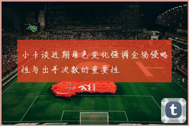 小卡谈近期角色变化强调全场侵略性与出手次数的重要性