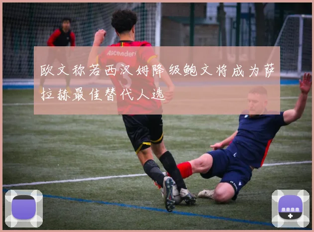欧文称若西汉姆降级鲍文将成为萨拉赫最佳替代人选