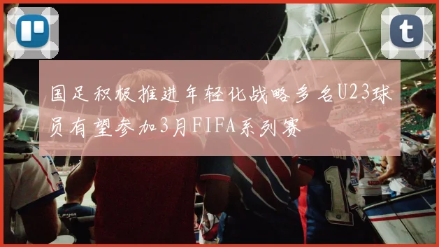 国足积极推进年轻化战略多名U23球员有望参加3月FIFA系列赛