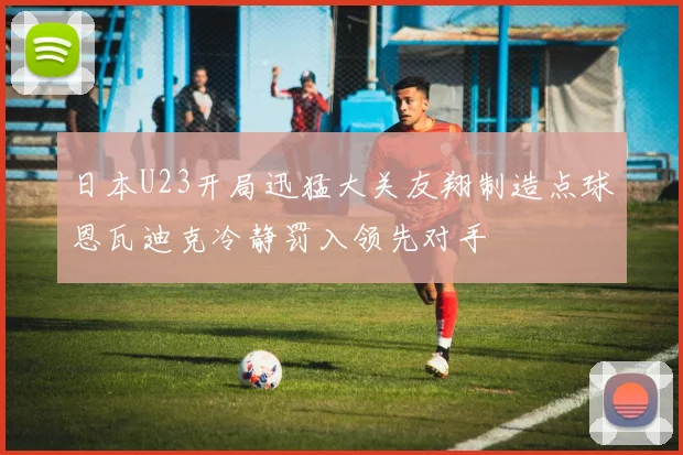 日本U23开局迅猛大关友翔制造点球恩瓦迪克冷静罚入领先对手