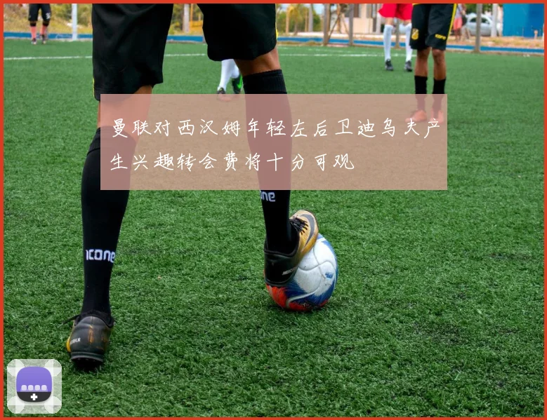 曼联对西汉姆年轻左后卫迪乌夫产生兴趣转会费将十分可观