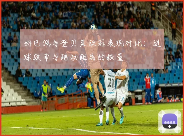 姆巴佩与登贝莱欧冠表现对比：进球效率与跑动距离的较量