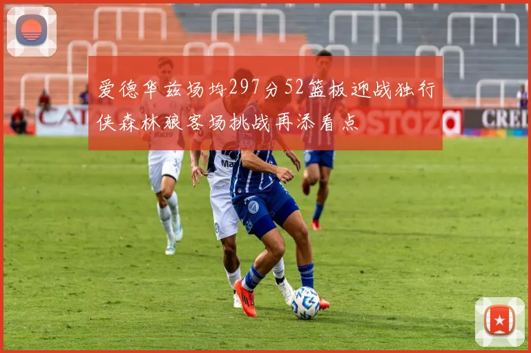爱德华兹场均297分52篮板迎战独行侠森林狼客场挑战再添看点