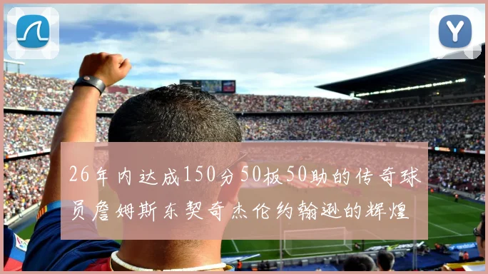 26年内达成150分50板50助的传奇球员詹姆斯东契奇杰伦约翰逊的辉煌成就