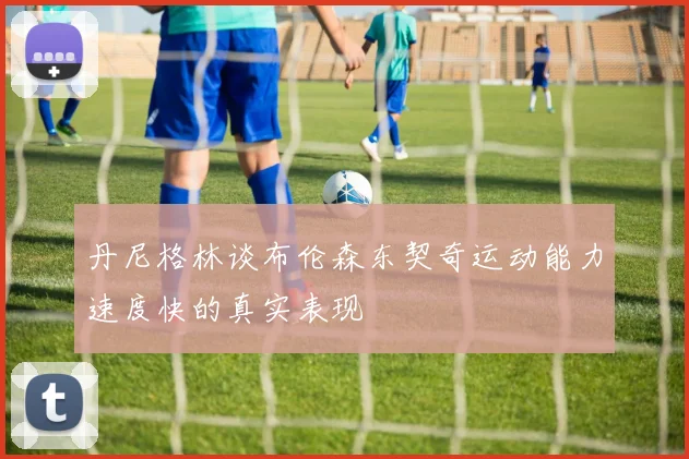 丹尼格林谈布伦森东契奇运动能力速度快的真实表现